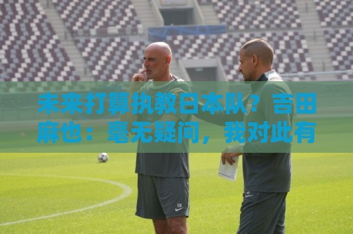 未来打算执教日本队?吉田麻也:毫无疑问,我对此有兴趣 未来打算执教日本队?吉田麻也:毫无疑问,我对此有兴趣