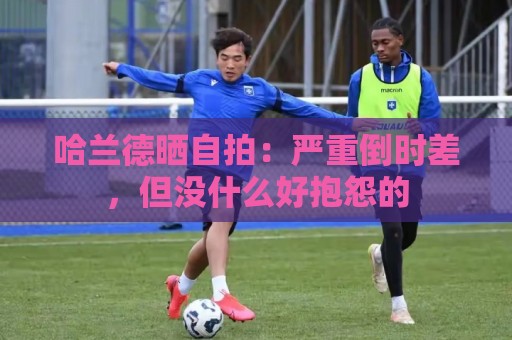 哈兰德晒自拍:严重倒时差,但没什么好抱怨的 哈兰德晒自拍:严重倒时差,但没什么好抱怨的