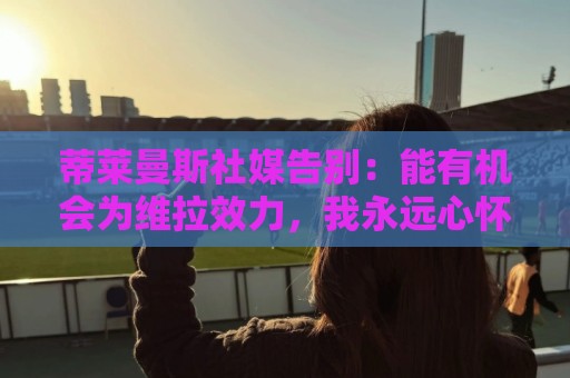 蒂莱曼斯社媒告别：能有机会为维拉效力，我永远心怀感激
