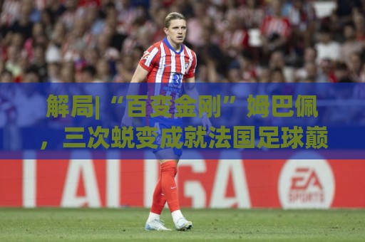 解局|“百变金刚”姆巴佩,三次蜕变成就法国足球巅峰岁月 解局|“百变金刚”姆巴佩,三次蜕变成就法国足球巅峰岁月