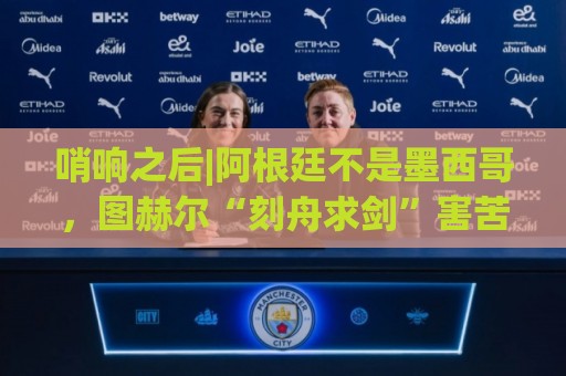 哨响之后|阿根廷不是墨西哥，图赫尔“刻舟求剑”害苦英格兰！