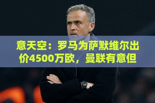 意天空:罗马为萨默维尔出价4500万欧,曼联有意但要先卖拉什福德 意天空:罗马为萨默维尔出价4500万欧,曼联有意但要先卖拉什福德