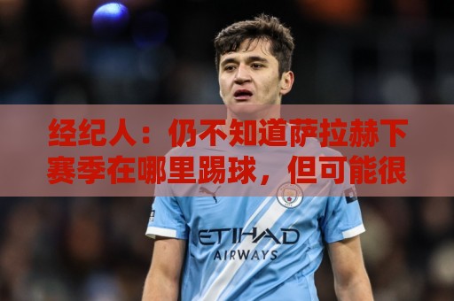 经纪人：仍不知道萨拉赫下赛季在哪里踢球，但可能很快有结果