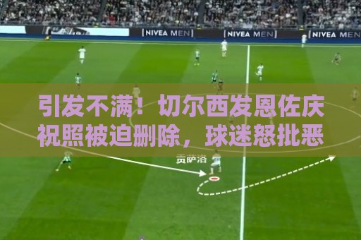 引发不满!切尔西发恩佐庆祝照被迫删除,球迷怒批恶心为何发这些 引发不满!切尔西发恩佐庆祝照被迫删除,球迷怒批恶心为何发这些