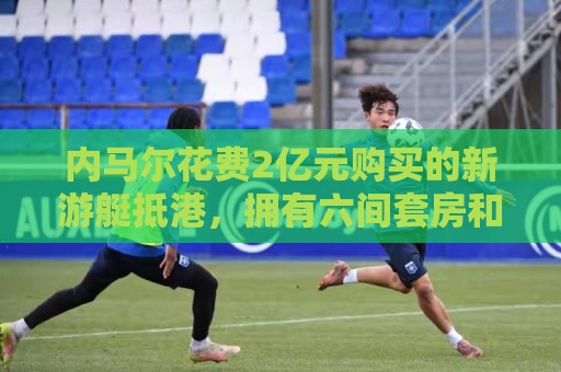 内马尔花费2亿元购买的新游艇抵港,拥有六间套房和直升机停机坪 内马尔花费2亿元购买的新游艇抵港,拥有六间套房和直升机停机坪