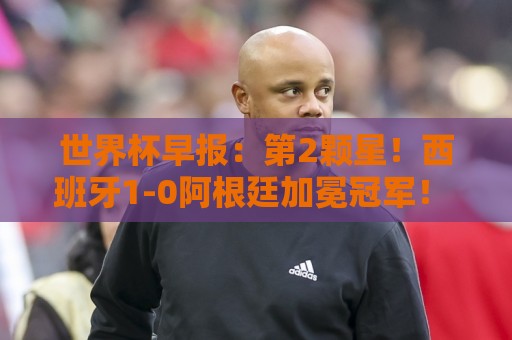 世界杯早报:第2颗星!西班牙1-0阿根廷加冕冠军! 梅西最后一舞 世界杯早报:第2颗星!西班牙1-0阿根廷加冕冠军! 梅西最后一舞