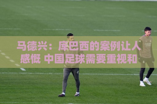 马德兴：库巴西的案例让人感慨 中国足球需要重视和关注国少队