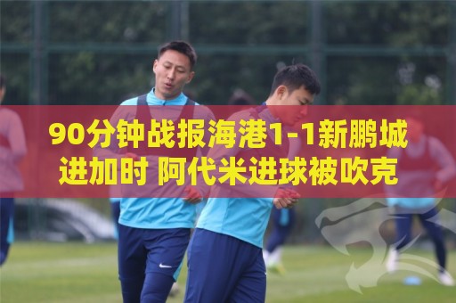 90分钟战报海港1-1新鹏城进加时 阿代米进球被吹克劳德韦斯利破门 90分钟战报海港1-1新鹏城进加时 阿代米进球被吹克劳德韦斯利破门