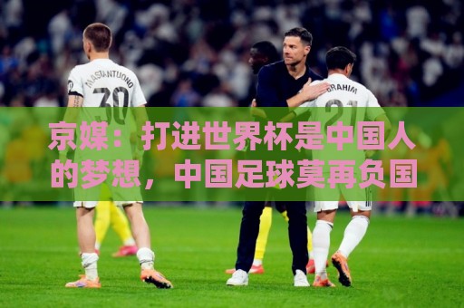 京媒：打进世界杯是中国人的梦想，中国足球莫再负国家之托