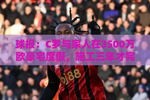 球报:C罗与家人在3500万欧豪宅度假,施工三年才完成 球报:C罗与家人在3500万欧豪宅度假,施工三年才完成