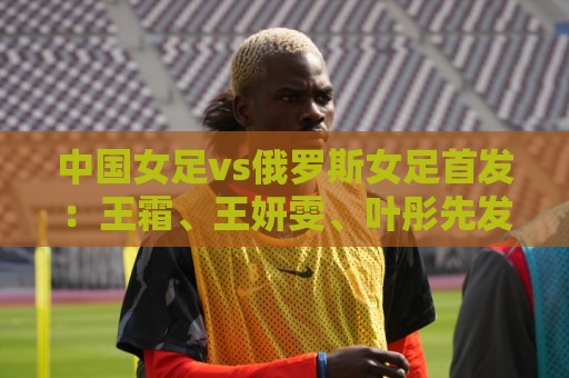 中国女足vs俄罗斯女足首发:王霜、王妍雯、叶彤先发,邵子钦替补 中国女足vs俄罗斯女足首发:王霜、王妍雯、叶彤先发,邵子钦替补
