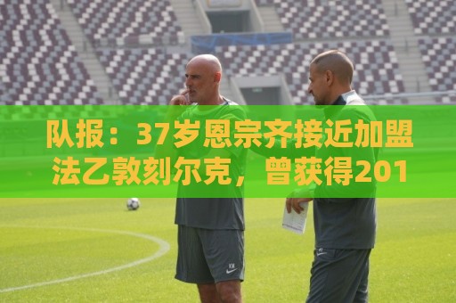 队报:37岁恩宗齐接近加盟法乙敦刻尔克,曾获得2018年世界杯冠军 队报:37岁恩宗齐接近加盟法乙敦刻尔克,曾获得2018年世界杯冠军