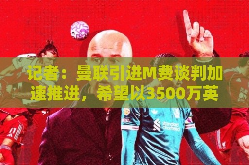 记者：曼联引进M费谈判加速推进，希望以3500万英镑价格达成交易