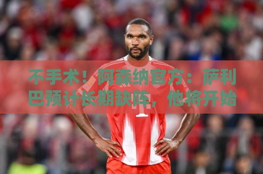 不手术!阿森纳官方:萨利巴预计长期缺阵,他将开始可控康复计划 不手术!阿森纳官方:萨利巴预计长期缺阵,他将开始可控康复计划