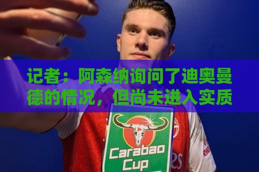 记者:阿森纳询问了迪奥曼德的情况,但尚未进入实质性谈判阶段 记者:阿森纳询问了迪奥曼德的情况,但尚未进入实质性谈判阶段