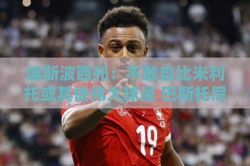 埃斯波西托:不敢自比米利托或其他伟大球星 巴斯托尼是领袖之一 埃斯波西托:不敢自比米利托或其他伟大球星 巴斯托尼是领袖之一