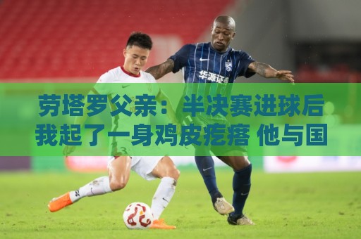 劳塔罗父亲：半决赛进球后我起了一身鸡皮疙瘩 他与国米紧密相连