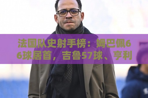 法国队史射手榜：姆巴佩66球居首，吉鲁57球、亨利51球二三位