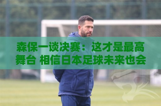 森保一谈决赛:这才是最高舞台 相信日本足球未来也会站上领奖台 森保一谈决赛:这才是最高舞台 相信日本足球未来也会站上领奖台