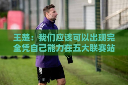 王楚:我们应该可以出现完全凭自己能力在五大联赛站住脚的球员 王楚:我们应该可以出现完全凭自己能力在五大联赛站住脚的球员
