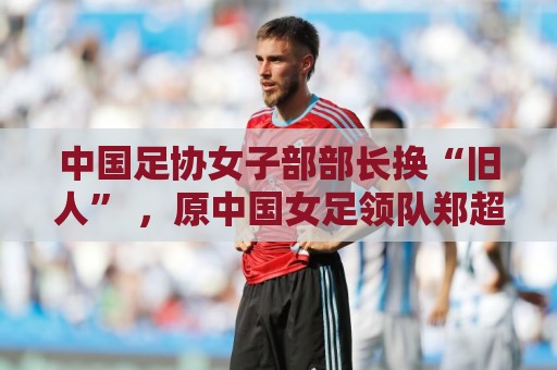 中国足协女子部部长换“旧人” ,原中国女足领队郑超勇回归 中国足协女子部部长换“旧人” ,原中国女足领队郑超勇回归