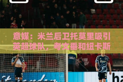意媒：米兰后卫托莫里吸引英超球队，考文垂和纽卡斯尔都有意引进
