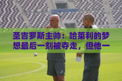 圣吉罗斯主帅:哈莱利的梦想最后一刻被夺走,但他一直表现很成熟 圣吉罗斯主帅:哈莱利的梦想最后一刻被夺走,但他一直表现很成熟