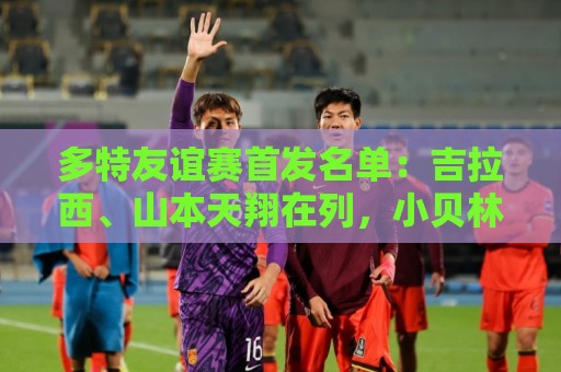 多特友谊赛首发名单:吉拉西、山本天翔在列,小贝林厄姆替补 多特友谊赛首发名单:吉拉西、山本天翔在列,小贝林厄姆替补