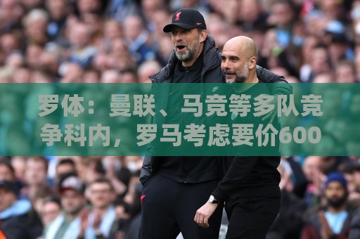 罗体:曼联、马竞等多队竞争科内,罗马考虑要价6000万欧以上 罗体:曼联、马竞等多队竞争科内,罗马考虑要价6000万欧以上