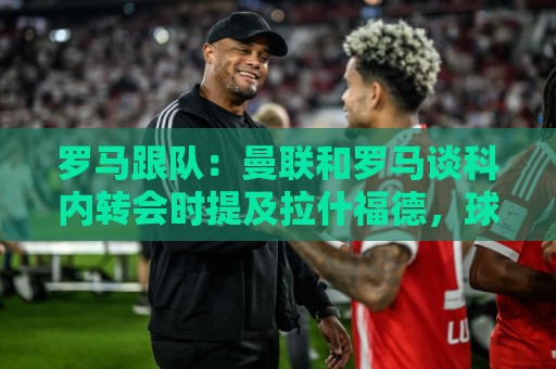 罗马跟队:曼联和罗马谈科内转会时提及拉什福德,球员高薪成阻碍 罗马跟队:曼联和罗马谈科内转会时提及拉什福德,球员高薪成阻碍