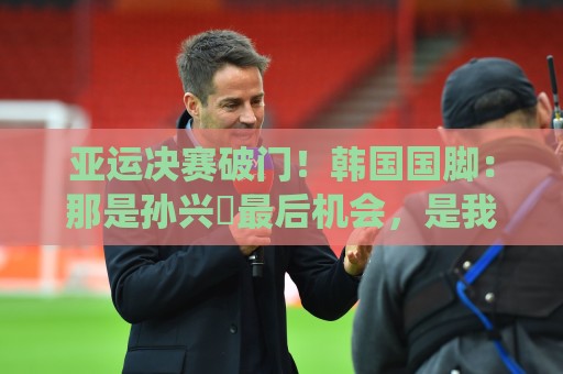 亚运决赛破门！韩国国脚：那是孙兴慜最后机会，是我帮他们免兵役