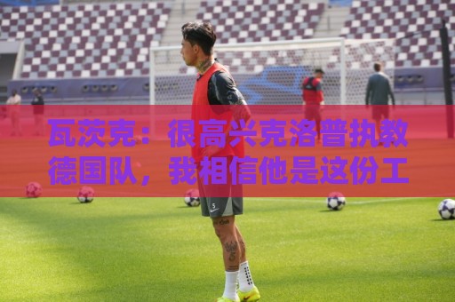 瓦茨克:很高兴克洛普执教德国队,我相信他是这份工作的最佳人选 瓦茨克:很高兴克洛普执教德国队,我相信他是这份工作的最佳人选