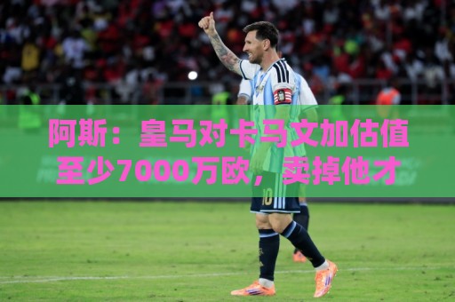 阿斯:皇马对卡马文加估值至少7000万欧,卖掉他才可能签奥利塞 阿斯:皇马对卡马文加估值至少7000万欧,卖掉他才可能签奥利塞