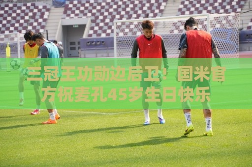 三冠王功勋边后卫!国米官方祝麦孔45岁生日快乐 三冠王功勋边后卫!国米官方祝麦孔45岁生日快乐