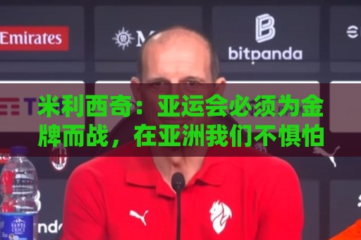 米利西奇：亚运会必须为金牌而战，在亚洲我们不惧怕任何对手