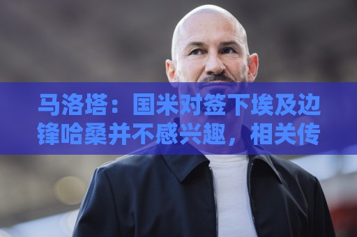 马洛塔:国米对签下埃及边锋哈桑并不感兴趣,相关传闻是假的 马洛塔:国米对签下埃及边锋哈桑并不感兴趣,相关传闻是假的