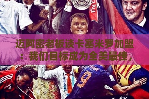 迈阿密老板谈卡塞米罗加盟：我们目标成为全美最佳，全球标杆