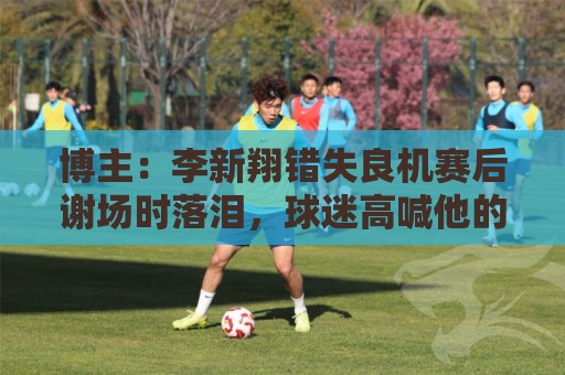 博主：李新翔错失良机赛后谢场时落泪，球迷高喊他的名字队友安慰