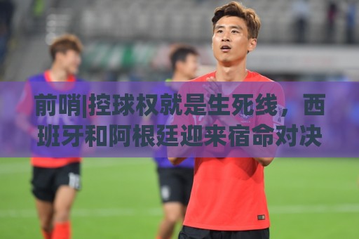 前哨|控球权就是生死线,西班牙和阿根廷迎来宿命对决! 前哨|控球权就是生死线,西班牙和阿根廷迎来宿命对决!