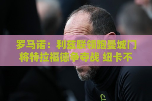罗马诺:利兹联领跑曼城门将特拉福德争夺战 纽卡不参与竞争 罗马诺:利兹联领跑曼城门将特拉福德争夺战 纽卡不参与竞争