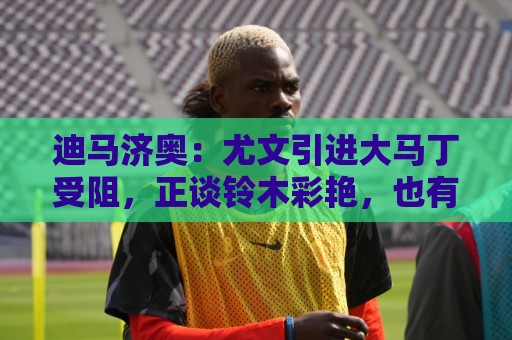迪马济奥：尤文引进大马丁受阻，正谈铃木彩艳，也有意维卡里奥