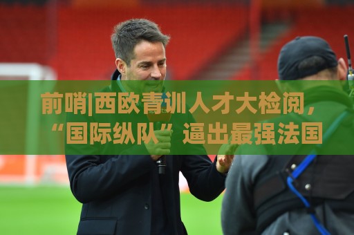 前哨|西欧青训人才大检阅，“国际纵队”逼出最强法国？