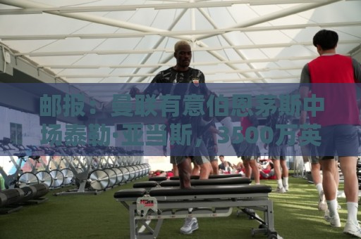 邮报:曼联有意伯恩茅斯中场泰勒·亚当斯,3500万英镑可签下球员 邮报:曼联有意伯恩茅斯中场泰勒·亚当斯,3500万英镑可签下球员