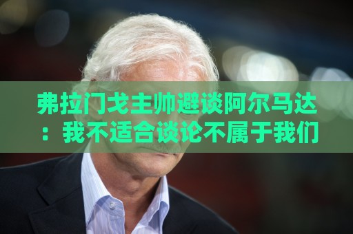 弗拉门戈主帅避谈阿尔马达：我不适合谈论不属于我们的球员