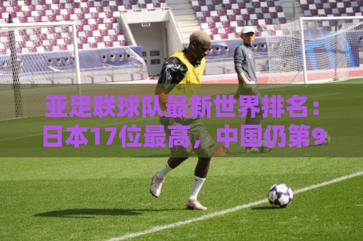 亚足联球队最新世界排名:日本17位最高,中国仍第91亚洲第13 亚足联球队最新世界排名:日本17位最高,中国仍第91亚洲第13