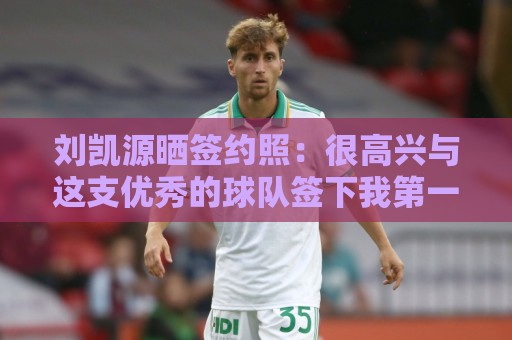 刘凯源晒签约照:很高兴与这支优秀的球队签下我第一份职业合同 刘凯源晒签约照:很高兴与这支优秀的球队签下我第一份职业合同