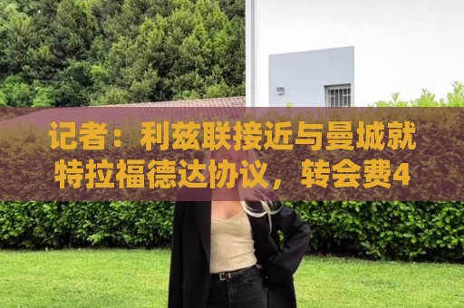 记者:利兹联接近与曼城就特拉福德达协议,转会费4000万镑+浮动 记者:利兹联接近与曼城就特拉福德达协议,转会费4000万镑+浮动