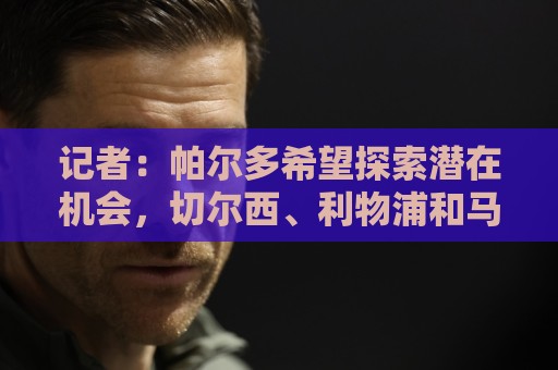 记者:帕尔多希望探索潜在机会,切尔西、利物浦和马竞都在关注 记者:帕尔多希望探索潜在机会,切尔西、利物浦和马竞都在关注