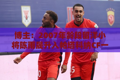 博主:2007年龄段留洋小将陈雨晟升入帕塔科纳CF一线队 博主:2007年龄段留洋小将陈雨晟升入帕塔科纳CF一线队