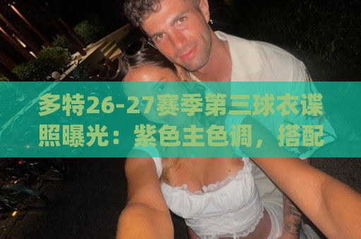多特26-27赛季第三球衣谍照曝光:紫色主色调,搭配黄色Logo 多特26-27赛季第三球衣谍照曝光:紫色主色调,搭配黄色Logo